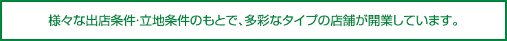 様々な出店条件・立地条件のもとで、多彩なタイプの店舗が開業しています。