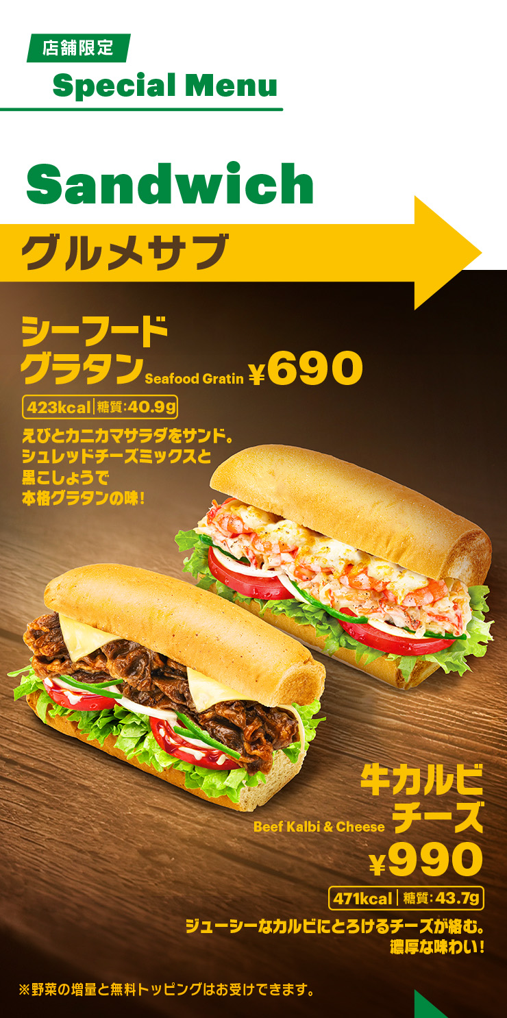 店舗限定Special Menu Sandwich グルメサブ シーフードグラタン¥690 423kcal 糖質：40.9g えびとカニカマサラダをサンド。シュレッドチーズミックスと黒こしょうで本格グラタンの味！、牛カルビチーズ¥990 471kcal 糖質：43.7g、ジューシーなカルビにとろけるチーズが絡む。濃厚な味わい！※野菜の増量と無料トッピングはお受けできます。