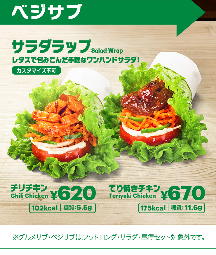 ベジサブ サラダラップ レタスで包みこんだ手軽なワンハンドサラダ！カスタマイス不可。チリチキン¥620 102kcal 糖質：5.5g、てり焼きチキン¥670 175kcal 糖質：11.6g ※グルメサブ・ベジサブは、フットロング・サラダ・昼特セット対象外です。