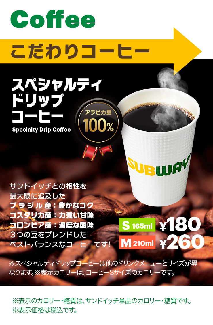 Coffee こだわりコーヒー スペシャルティドリップコーヒー アラビカ豆100% サンドイッチとの相性を最大限に追及したブラジル産：豊かなコク、コスタリカ産：力強い甘味、コロンビア産：適度な酸味３つの豆をブレンドしたベストバランスなコーヒーです! S165ml¥180、M210ml¥260 ※スペシャルティドリップコーヒーは他のドリンクメニューとサイズが異なります。※表示カロリーは、コーヒーSサイズのカロリーです。※表示のカロリー・糖質は、サンドイッチ単品のカロリー・糖質です。※表示価格は税込です。